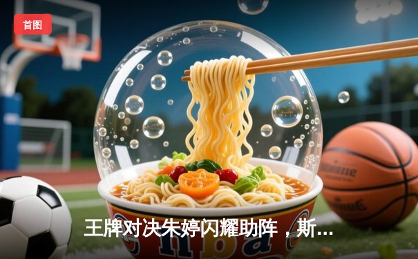 王牌对决朱婷闪耀助阵，斯坎迪奇女排世俱杯首战力克伊萨奇巴希