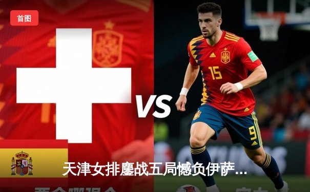 天津女排鏖战五局憾负伊萨奇巴希，朱婷独揽28分难救主