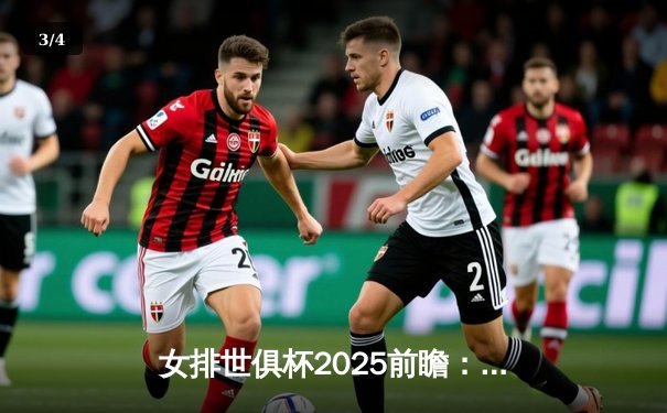 女排世俱杯2025前瞻：巅峰对决今晚直播，瓦基弗银行对阵埃格努领衔的科内利亚诺 - 3