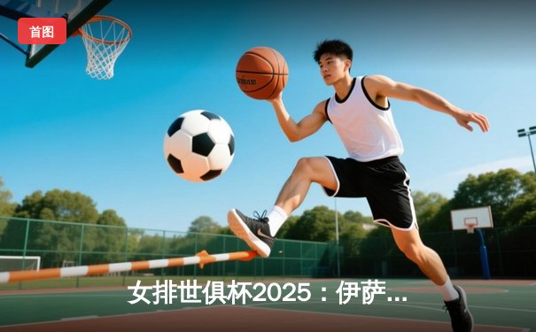 女排世俱杯2025：伊萨奇巴希力克科内利亚诺摘冠，朱婷荣膺MVP