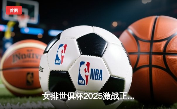 女排世俱杯2025激战正酣，今晚直播焦点对决：瓦基弗银行迎战伊萨奇巴希