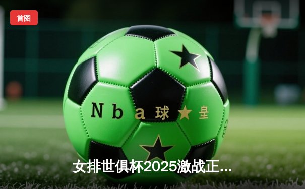 女排世俱杯2025激战正酣，今晚决赛直播引爆全球球迷期待
