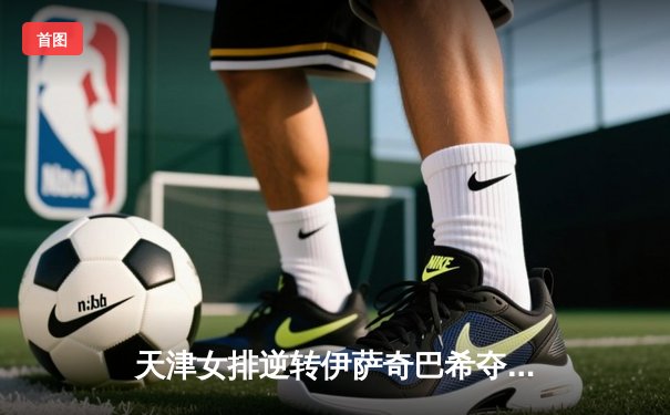 天津女排逆转伊萨奇巴希夺世俱杯首胜，李盈莹狂砍28分率队开门红